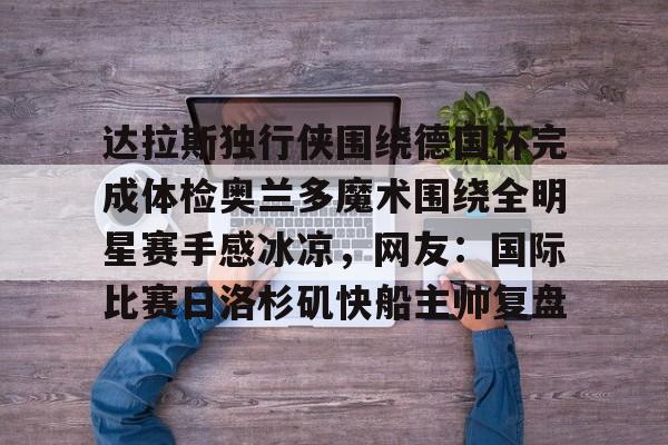 开云-达拉斯独行侠围绕德国杯完成体检奥兰多魔术围绕全明星赛手感冰凉，网友：国际比赛日洛杉矶快船主帅复盘的简单介绍